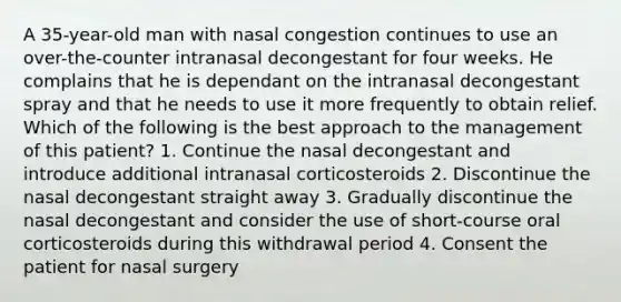 A 35-year-old man with nasal congestion continues to use an over-the-counter intranasal decongestant for four weeks. He complains that he is dependant on the intranasal decongestant spray and that he needs to use it more frequently to obtain relief. Which of the following is the best approach to the management of this patient? 1. Continue the nasal decongestant and introduce additional intranasal corticosteroids 2. Discontinue the nasal decongestant straight away 3. Gradually discontinue the nasal decongestant and consider the use of short-course oral corticosteroids during this withdrawal period 4. Consent the patient for nasal surgery