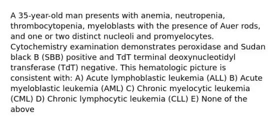 A 35-year-old man presents with anemia, neutropenia, thrombocytopenia, myeloblasts with the presence of Auer rods, and one or two distinct nucleoli and promyelocytes. Cytochemistry examination demonstrates peroxidase and Sudan black B (SBB) positive and TdT terminal deoxynucleotidyl transferase (TdT) negative. This hematologic picture is consistent with: A) Acute lymphoblastic leukemia (ALL) B) Acute myeloblastic leukemia (AML) C) Chronic myelocytic leukemia (CML) D) Chronic lymphocytic leukemia (CLL) E) None of the above