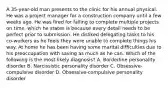 A 35-year-old man presents to the clinic for his annual physical. He was a project manager for a construction company until a few weeks ago. He was fired for failing to complete multiple projects on time, which he states is because every detail needs to be perfect prior to submission. He disliked delegating tasks to his co-workers as he feels they were unable to complete things his way. At home he has been having some marital difficulties due to his preoccupation with saving as much as he can. Which of the following is the most likely diagnosis? A. Borderline personality disorder B. Narcissistic personality disorder C. Obsessive-compulsive disorder D. Obsessive-compulsive personality disorder