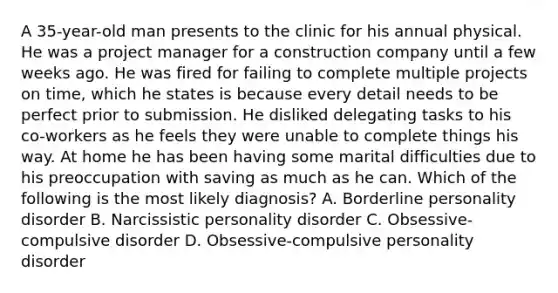 A 35-year-old man presents to the clinic for his annual physical. He was a project manager for a construction company until a few weeks ago. He was fired for failing to complete multiple projects on time, which he states is because every detail needs to be perfect prior to submission. He disliked delegating tasks to his co-workers as he feels they were unable to complete things his way. At home he has been having some marital difficulties due to his preoccupation with saving as much as he can. Which of the following is the most likely diagnosis? A. Borderline personality disorder B. Narcissistic personality disorder C. Obsessive-compulsive disorder D. Obsessive-compulsive personality disorder