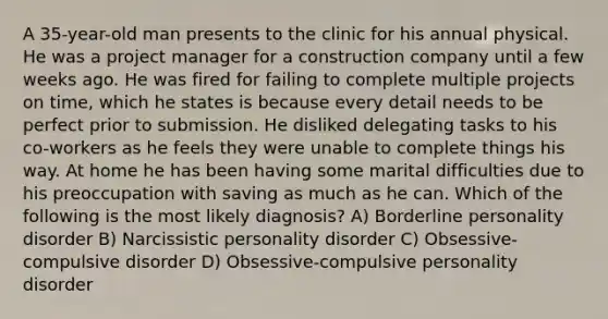 A 35-year-old man presents to the clinic for his annual physical. He was a project manager for a construction company until a few weeks ago. He was fired for failing to complete multiple projects on time, which he states is because every detail needs to be perfect prior to submission. He disliked delegating tasks to his co-workers as he feels they were unable to complete things his way. At home he has been having some marital difficulties due to his preoccupation with saving as much as he can. Which of the following is the most likely diagnosis? A) Borderline personality disorder B) Narcissistic personality disorder C) Obsessive-compulsive disorder D) Obsessive-compulsive personality disorder