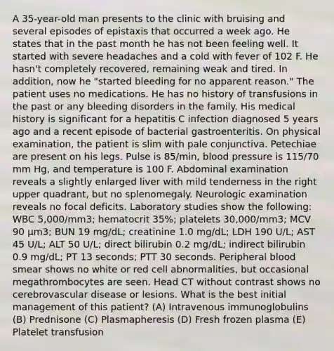 A 35-year-old man presents to the clinic with bruising and several episodes of epistaxis that occurred a week ago. He states that in the past month he has not been feeling well. It started with severe headaches and a cold with fever of 102 F. He hasn't completely recovered, remaining weak and tired. In addition, now he "started bleeding for no apparent reason." The patient uses no medications. He has no history of transfusions in the past or any bleeding disorders in the family. His medical history is significant for a hepatitis C infection diagnosed 5 years ago and a recent episode of bacterial gastroenteritis. On physical examination, the patient is slim with pale conjunctiva. Petechiae are present on his legs. Pulse is 85/min, blood pressure is 115/70 mm Hg, and temperature is 100 F. Abdominal examination reveals a slightly enlarged liver with mild tenderness in the right upper quadrant, but no splenomegaly. Neurologic examination reveals no focal deficits. Laboratory studies show the following: WBC 5,000/mm3; hematocrit 35%; platelets 30,000/mm3; MCV 90 µm3; BUN 19 mg/dL; creatinine 1.0 mg/dL; LDH 190 U/L; AST 45 U/L; ALT 50 U/L; direct bilirubin 0.2 mg/dL; indirect bilirubin 0.9 mg/dL; PT 13 seconds; PTT 30 seconds. Peripheral blood smear shows no white or red cell abnormalities, but occasional megathrombocytes are seen. Head CT without contrast shows no cerebrovascular disease or lesions. What is the best initial management of this patient? (A) Intravenous immunoglobulins (B) Prednisone (C) Plasmapheresis (D) Fresh frozen plasma (E) Platelet transfusion