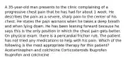 A 35-year-old man presents to the clinic complaining of a progressive chest pain that he has had for about 1 week. He describes the pain as a severe, sharp pain to the center of his chest. He states the pain worsens when he takes a deep breath and when lying down. He has been leaning forward because he says this is the only position in which the chest pain gets better. On physical exam, there is a pericardial friction rub. The patient has not tried any medications to help with his pain. Which of the following is the most appropriate therapy for this patient? Acetaminophen and colchicine Corticosteroids Ibuprofen Ibuprofen and colchicine