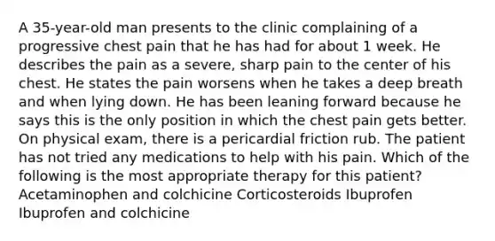 A 35-year-old man presents to the clinic complaining of a progressive chest pain that he has had for about 1 week. He describes the pain as a severe, sharp pain to the center of his chest. He states the pain worsens when he takes a deep breath and when lying down. He has been leaning forward because he says this is the only position in which the chest pain gets better. On physical exam, there is a pericardial friction rub. The patient has not tried any medications to help with his pain. Which of the following is the most appropriate therapy for this patient? Acetaminophen and colchicine Corticosteroids Ibuprofen Ibuprofen and colchicine