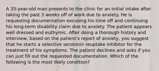 A 35-year-old man presents to the clinic for an initial intake after taking the past 3 weeks off of work due to anxiety. He is requesting documentation excusing his time off and continuing his long-term disability claim due to anxiety. The patient appears well dressed and euthymic. After doing a thorough history and interview, based on the patient's report of anxiety, you suggest that he starts a selective serotonin reuptake inhibitor for the treatment of his symptoms. The patient declines and asks if you can just fill out the requested documentation. Which of the following is the most likely condition?