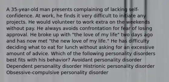 A 35-year-old man presents complaining of lacking self-confidence. At work, he finds it very difficult to initiate any projects. He would volunteer to work extra on the weekends without pay. He always avoids confrontation for fear of losing approval. He broke up with "the love of my life" two days ago and has now met "the new love of my life." He has difficulty deciding what to eat for lunch without asking for an excessive amount of advice. Which of the following personality disorders best fits with his behavior? Avoidant personality disorder Dependent personality disorder Histrionic personality disorder Obsessive-compulsive personality disorder