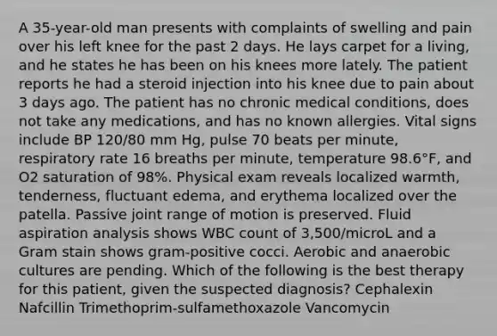 A 35-year-old man presents with complaints of swelling and pain over his left knee for the past 2 days. He lays carpet for a living, and he states he has been on his knees more lately. The patient reports he had a steroid injection into his knee due to pain about 3 days ago. The patient has no chronic medical conditions, does not take any medications, and has no known allergies. Vital signs include BP 120/80 mm Hg, pulse 70 beats per minute, respiratory rate 16 breaths per minute, temperature 98.6°F, and O2 saturation of 98%. Physical exam reveals localized warmth, tenderness, fluctuant edema, and erythema localized over the patella. Passive joint range of motion is preserved. Fluid aspiration analysis shows WBC count of 3,500/microL and a Gram stain shows gram-positive cocci. Aerobic and anaerobic cultures are pending. Which of the following is the best therapy for this patient, given the suspected diagnosis? Cephalexin Nafcillin Trimethoprim-sulfamethoxazole Vancomycin