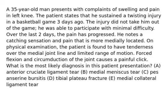 A 35-year-old man presents with complaints of swelling and pain in left knee. The patient states that he sustained a twisting injury in a basketball game 3 days ago. The injury did not take him out of the game; he was able to participate with minimal difficulty. Over the last 2 days, the pain has progressed. He notes a catching sensation and pain that is more medially located. On physical examination, the patient is found to have tenderness over the medial joint line and limited range of motion. Forced flexion and circumduction of the joint causes a painful click. What is the most likely diagnosis in this patient presentation? (A) anterior cruciate ligament tear (B) medial meniscus tear (C) pes anserine bursitis (D) tibial plateau fracture (E) medial collateral ligament tear