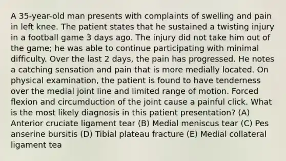 A 35-year-old man presents with complaints of swelling and pain in left knee. The patient states that he sustained a twisting injury in a football game 3 days ago. The injury did not take him out of the game; he was able to continue participating with minimal difficulty. Over the last 2 days, the pain has progressed. He notes a catching sensation and pain that is more medially located. On physical examination, the patient is found to have tenderness over the medial joint line and limited range of motion. Forced flexion and circumduction of the joint cause a painful click. What is the most likely diagnosis in this patient presentation? (A) Anterior cruciate ligament tear (B) Medial meniscus tear (C) Pes anserine bursitis (D) Tibial plateau fracture (E) Medial collateral ligament tea