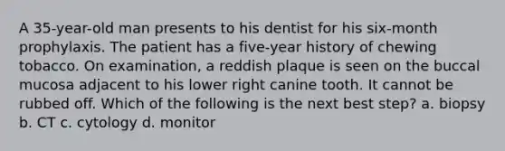 A 35-year-old man presents to his dentist for his six-month prophylaxis. The patient has a five-year history of chewing tobacco. On examination, a reddish plaque is seen on the buccal mucosa adjacent to his lower right canine tooth. It cannot be rubbed off. Which of the following is the next best step? a. biopsy b. CT c. cytology d. monitor