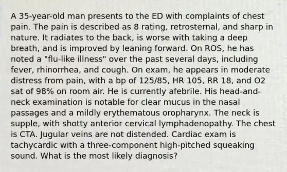 A 35-year-old man presents to the ED with complaints of chest pain. The pain is described as 8 rating, retrosternal, and sharp in nature. It radiates to the back, is worse with taking a deep breath, and is improved by leaning forward. On ROS, he has noted a "flu-like illness" over the past several days, including fever, rhinorrhea, and cough. On exam, he appears in moderate distress from pain, with a bp of 125/85, HR 105, RR 18, and O2 sat of 98% on room air. He is currently afebrile. His head-and-neck examination is notable for clear mucus in the nasal passages and a mildly erythematous oropharynx. The neck is supple, with shotty anterior cervical lymphadenopathy. The chest is CTA. Jugular veins are not distended. Cardiac exam is tachycardic with a three-component high-pitched squeaking sound. What is the most likely diagnosis?