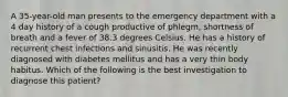 A 35-year-old man presents to the emergency department with a 4 day history of a cough productive of phlegm, shortness of breath and a fever of 38.3 degrees Celsius. He has a history of recurrent chest infections and sinusitis. He was recently diagnosed with diabetes mellitus and has a very thin body habitus. Which of the following is the best investigation to diagnose this patient?