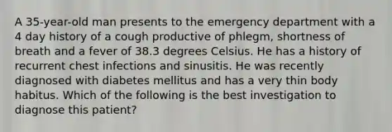 A 35-year-old man presents to the emergency department with a 4 day history of a cough productive of phlegm, shortness of breath and a fever of 38.3 degrees Celsius. He has a history of recurrent chest infections and sinusitis. He was recently diagnosed with diabetes mellitus and has a very thin body habitus. Which of the following is the best investigation to diagnose this patient?