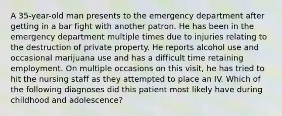 A 35-year-old man presents to the emergency department after getting in a bar fight with another patron. He has been in the emergency department multiple times due to injuries relating to the destruction of private property. He reports alcohol use and occasional marijuana use and has a difficult time retaining employment. On multiple occasions on this visit, he has tried to hit the nursing staff as they attempted to place an IV. Which of the following diagnoses did this patient most likely have during childhood and adolescence?