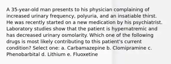 A 35-year-old man presents to his physician complaining of increased urinary frequency, polyuria, and an insatiable thirst. He was recently started on a new medication by his psychiatrist. Laboratory studies show that the patient is hypernatremic and has decreased urinary osmolarity. Which one of the following drugs is most likely contributing to this patient's current condition? Select one: a. Carbamazepine b. Clomipramine c. Phenobarbital d. Lithium e. Fluoxetine