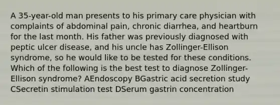 A 35-year-old man presents to his primary care physician with complaints of abdominal pain, chronic diarrhea, and heartburn for the last month. His father was previously diagnosed with peptic ulcer disease, and his uncle has Zollinger-Ellison syndrome, so he would like to be tested for these conditions. Which of the following is the best test to diagnose Zollinger-Ellison syndrome? AEndoscopy BGastric acid secretion study CSecretin stimulation test DSerum gastrin concentration