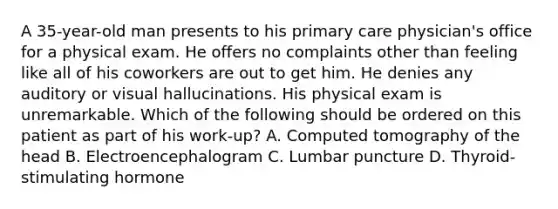 A 35-year-old man presents to his primary care physician's office for a physical exam. He offers no complaints other than feeling like all of his coworkers are out to get him. He denies any auditory or visual hallucinations. His physical exam is unremarkable. Which of the following should be ordered on this patient as part of his work-up? A. Computed tomography of the head B. Electroencephalogram C. Lumbar puncture D. Thyroid-stimulating hormone