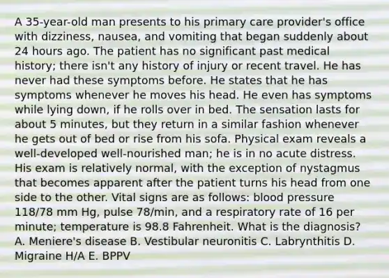 A 35-year-old man presents to his primary care provider's office with dizziness, nausea, and vomiting that began suddenly about 24 hours ago. The patient has no significant past medical history; there isn't any history of injury or recent travel. He has never had these symptoms before. He states that he has symptoms whenever he moves his head. He even has symptoms while lying down, if he rolls over in bed. The sensation lasts for about 5 minutes, but they return in a similar fashion whenever he gets out of bed or rise from his sofa. Physical exam reveals a well-developed well-nourished man; he is in no acute distress. His exam is relatively normal, with the exception of nystagmus that becomes apparent after the patient turns his head from one side to the other. Vital signs are as follows: blood pressure 118/78 mm Hg, pulse 78/min, and a respiratory rate of 16 per minute; temperature is 98.8 Fahrenheit. What is the diagnosis? A. Meniere's disease B. Vestibular neuronitis C. Labrynthitis D. Migraine H/A E. BPPV