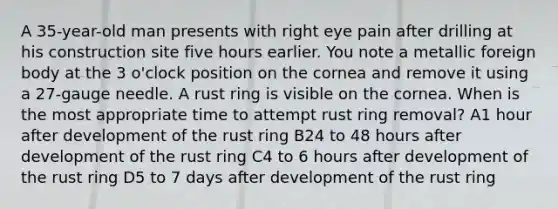 A 35-year-old man presents with right eye pain after drilling at his construction site five hours earlier. You note a metallic foreign body at the 3 o'clock position on the cornea and remove it using a 27-gauge needle. A rust ring is visible on the cornea. When is the most appropriate time to attempt rust ring removal? A1 hour after development of the rust ring B24 to 48 hours after development of the rust ring C4 to 6 hours after development of the rust ring D5 to 7 days after development of the rust ring