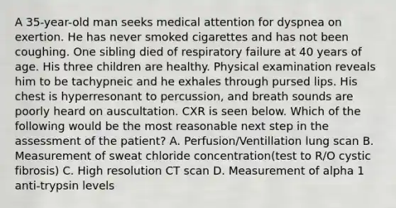 A 35-year-old man seeks medical attention for dyspnea on exertion. He has never smoked cigarettes and has not been coughing. One sibling died of respiratory failure at 40 years of age. His three children are healthy. Physical examination reveals him to be tachypneic and he exhales through pursed lips. His chest is hyperresonant to percussion, and breath sounds are poorly heard on auscultation. CXR is seen below. Which of the following would be the most reasonable next step in the assessment of the patient? A. Perfusion/Ventillation lung scan B. Measurement of sweat chloride concentration(test to R/O cystic fibrosis) C. High resolution CT scan D. Measurement of alpha 1 anti-trypsin levels