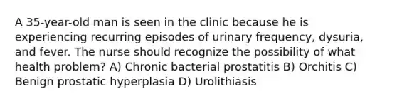 A 35-year-old man is seen in the clinic because he is experiencing recurring episodes of urinary frequency, dysuria, and fever. The nurse should recognize the possibility of what health problem? A) Chronic bacterial prostatitis B) Orchitis C) Benign prostatic hyperplasia D) Urolithiasis