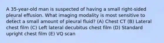 A 35-year-old man is suspected of having a small right-sided pleural effusion. What imaging modality is most sensitive to detect a small amount of pleural fluid? (A) Chest CT (B) Lateral chest film (C) Left lateral decubitus chest film (D) Standard upright chest film (E) VQ scan