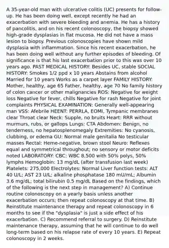 A 35-year-old man with ulcerative colitis (UC) presents for follow-up. He has been doing well, except recently he had an exacerbation with severe bleeding and anemia. He has a history of pancolitis, and on his recent colonoscopy, the biopsy showed high-grade dysplasias in flat mucosa. He did not have a mass lesion to biopsy. Previous colonoscopies have shown mild dysplasia with inflammation. Since his recent exacerbation, he has been doing well without any further episodes of bleeding. Of significance is that his last exacerbation prior to this was over 10 years ago. PAST MEDICAL HISTORY: Besides UC, stable SOCIAL HISTORY: Smokes 1/2 ppd x 10 years Abstains from alcohol Married for 10 years Works as a carpet layer FAMILY HISTORY: Mother, healthy, age 65 Father, healthy, age 70 No family history of colon cancer or other malignancies ROS: Negative for weight loss Negative for fever, chills Negative for rash Negative for joint complaints PHYSICAL EXAMINATION: Generally well-appearing man VSS: Afebrile HEENT: PERRLA, EOMI, Tympanic membranes clear Throat clear Neck: Supple, no bruits Heart: RRR without murmurs, rubs, or gallops Lungs: CTA Abdomen: Benign, no tenderness, no hepatosplenomegaly Extremities: No cyanosis, clubbing, or edema GU: Normal male genitalia No testicular masses Rectal: Heme-negative, brown stool Neuro: Reflexes equal and symmetrical throughout; no sensory or motor deficits noted LABORATORY: CBC: WBC 8,500 with 50% polys, 50% lymphs Hemoglobin: 13 mg/dL (after transfusion last week) Platelets: 275,000 Electrolytes: Normal Liver function tests: ALT 40 U/L; AST 23 U/L; alkaline phosphatase 180 mU/mL; Albumin 3.6 mg/dL; total bilirubin 0.5 mg/dL Based on the findings, which of the following is the next step in management? A) Continue routine colonoscopy on a yearly basis unless another exacerbation occurs; then repeat colonoscopy at that time. B) Reinstitute maintenance therapy and repeat colonoscopy in 6 months to see if the "dysplasia" is just a side effect of his exacerbation. C) Recommend referral to surgery. D) Reinstitute maintenance therapy, assuming that he will continue to do well long-term based on his relapse rate of every 10 years. E) Repeat colonoscopy in 2 weeks.