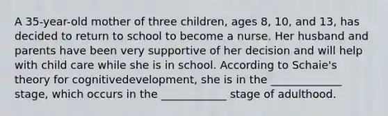 A 35-year-old mother of three children, ages 8, 10, and 13, has decided to return to school to become a nurse. Her husband and parents have been very supportive of her decision and will help with child care while she is in school. According to Schaie's theory for cognitivedevelopment, she is in the _____________ stage, which occurs in the ____________ stage of adulthood.