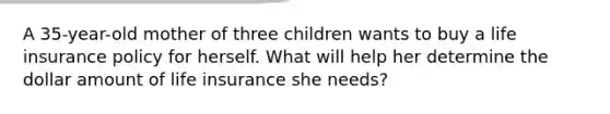 A 35-year-old mother of three children wants to buy a life insurance policy for herself. What will help her determine the dollar amount of life insurance she needs?