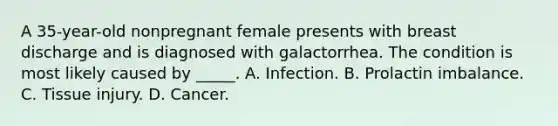 A 35-year-old nonpregnant female presents with breast discharge and is diagnosed with galactorrhea. The condition is most likely caused by _____. A. Infection. B. Prolactin imbalance. C. Tissue injury. D. Cancer.