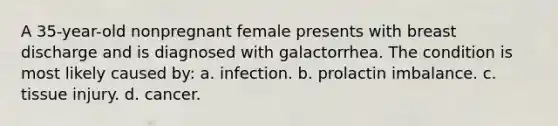 A 35-year-old nonpregnant female presents with breast discharge and is diagnosed with galactorrhea. The condition is most likely caused by: a. infection. b. prolactin imbalance. c. tissue injury. d. cancer.