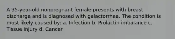 A 35-year-old nonpregnant female presents with breast discharge and is diagnosed with galactorrhea. The condition is most likely caused by: a. Infection b. Prolactin imbalance c. Tissue injury d. Cancer