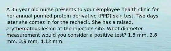 A 35-year-old nurse presents to your employee health clinic for her annual purified protein derivative (PPD) skin test. Two days later she comes in for the recheck. She has a raised, erythematous lesion at the injection site. What diameter measurement would you consider a positive test? 1.5 mm. 2.8 mm. 3.9 mm. 4.12 mm.