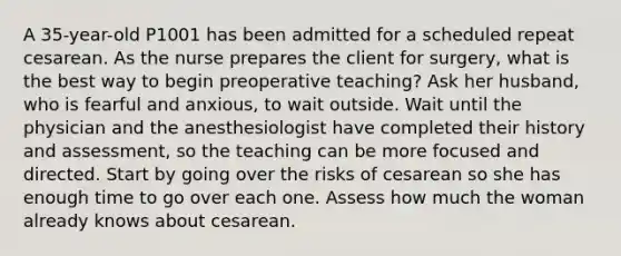 A 35-year-old P1001 has been admitted for a scheduled repeat cesarean. As the nurse prepares the client for surgery, what is the best way to begin preoperative teaching? Ask her husband, who is fearful and anxious, to wait outside. Wait until the physician and the anesthesiologist have completed their history and assessment, so the teaching can be more focused and directed. Start by going over the risks of cesarean so she has enough time to go over each one. Assess how much the woman already knows about cesarean.