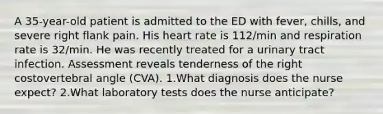 A 35-year-old patient is admitted to the ED with fever, chills, and severe right flank pain. His heart rate is 112/min and respiration rate is 32/min. He was recently treated for a urinary tract infection. Assessment reveals tenderness of the right costovertebral angle (CVA). 1.What diagnosis does the nurse expect? 2.What laboratory tests does the nurse anticipate?