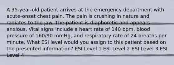 A 35-year-old patient arrives at the emergency department with acute-onset chest pain. The pain is crushing in nature and radiates to the jaw. The patient is diaphoretic and appears anxious. Vital signs include a heart rate of 140 bpm, blood pressure of 160/90 mmHg, and respiratory rate of 24 breaths per minute. What ESI level would you assign to this patient based on the presented information? ESI Level 1 ESI Level 2 ESI Level 3 ESI Level 4