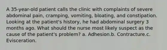 A 35-year-old patient calls the clinic with complaints of severe abdominal pain, cramping, vomiting, bloating, and constipation. Looking at the patient's history, he had abdominal surgery 3 months ago. What should the nurse most likely suspect as the cause of the patient's problem? a. Adhesion.b. Contracture.c. Evisceration.