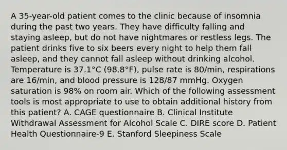 A 35-year-old patient comes to the clinic because of insomnia during the past two years. They have difficulty falling and staying asleep, but do not have nightmares or restless legs. The patient drinks five to six beers every night to help them fall asleep, and they cannot fall asleep without drinking alcohol. Temperature is 37.1°C (98.8°F), pulse rate is 80/min, respirations are 16/min, and blood pressure is 128/87 mmHg. Oxygen saturation is 98% on room air. Which of the following assessment tools is most appropriate to use to obtain additional history from this patient? A. CAGE questionnaire B. Clinical Institute Withdrawal Assessment for Alcohol Scale C. DIRE score D. Patient Health Questionnaire-9 E. Stanford Sleepiness Scale