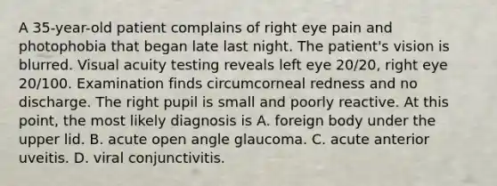 A 35-year-old patient complains of right eye pain and photophobia that began late last night. The patient's vision is blurred. Visual acuity testing reveals left eye 20/20, right eye 20/100. Examination finds circumcorneal redness and no discharge. The right pupil is small and poorly reactive. At this point, the most likely diagnosis is A. foreign body under the upper lid. B. acute open angle glaucoma. C. acute anterior uveitis. D. viral conjunctivitis.