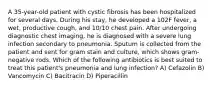 A 35-year-old patient with cystic fibrosis has been hospitalized for several days. During his stay, he developed a 102F fever, a wet, productive cough, and 10/10 chest pain. After undergoing diagnostic chest imaging, he is diagnosed with a severe lung infection secondary to pneumonia. Sputum is collected from the patient and sent for gram stain and culture, which shows gram-negative rods. Which of the following antibiotics is best suited to treat this patient's pneumonia and lung infection? A) Cefazolin B) Vancomycin C) Bacitracin D) Piperacillin