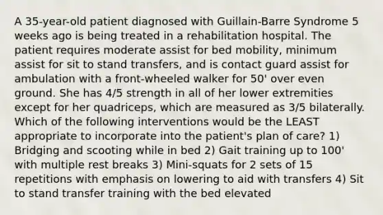 A 35-year-old patient diagnosed with Guillain-Barre Syndrome 5 weeks ago is being treated in a rehabilitation hospital. The patient requires moderate assist for bed mobility, minimum assist for sit to stand transfers, and is contact guard assist for ambulation with a front-wheeled walker for 50' over even ground. She has 4/5 strength in all of her lower extremities except for her quadriceps, which are measured as 3/5 bilaterally. Which of the following interventions would be the LEAST appropriate to incorporate into the patient's plan of care? 1) Bridging and scooting while in bed 2) Gait training up to 100' with multiple rest breaks 3) Mini-squats for 2 sets of 15 repetitions with emphasis on lowering to aid with transfers 4) Sit to stand transfer training with the bed elevated