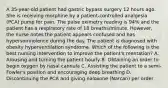 A 35-year-old patient had gastric bypass surgery 12 hours ago. She is receiving morphine by a patient-controlled analgesia (PCA) pump for pain. The pulse oximetry reading is 94% and the patient has a respiratory rate of 18 breaths/minute. However, the nurse notes the patient appears confused and has hypersomnolence during the day. The patient is diagnosed with obesity hyperventilation syndrome. Which of the following is the best nursing intervention to improve the patient's mentation? A. Arousing and turning the patient hourly B. Obtaining an order to begin oxygen by nasal cannula C. Assisting the patient to a semi-Fowler's position and encouraging deep breathing D. Discontinuing the PCA and giving naloxone (Narcan) per order