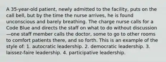 A 35-year-old patient, newly admitted to the facility, puts on the call bell, but by the time the nurse arrives, he is found unconscious and barely breathing. The charge nurse calls for a Code Blue and directs the staff on what to do without discussion—one staff member calls the doctor, some to go to other rooms to comfort patients there, and so forth. This is an example of the style of: 1. autocratic leadership. 2. democratic leadership. 3. laissez-faire leadership. 4. participative leadership.