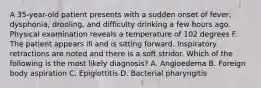 A 35-year-old patient presents with a sudden onset of fever, dysphonia, drooling, and difficulty drinking a few hours ago. Physical examination reveals a temperature of 102 degrees F. The patient appears ill and is sitting forward. Inspiratory retractions are noted and there is a soft stridor. Which of the following is the most likely diagnosis? A. Angioedema B. Foreign body aspiration C. Epiglottitis D. Bacterial pharyngitis