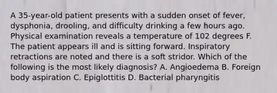 A 35-year-old patient presents with a sudden onset of fever, dysphonia, drooling, and difficulty drinking a few hours ago. Physical examination reveals a temperature of 102 degrees F. The patient appears ill and is sitting forward. Inspiratory retractions are noted and there is a soft stridor. Which of the following is the most likely diagnosis? A. Angioedema B. Foreign body aspiration C. Epiglottitis D. Bacterial pharyngitis