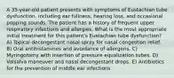 A 35-year-old patient presents with symptoms of Eustachian tube dysfunction, including ear fullness, hearing loss, and occasional popping sounds. The patient has a history of frequent upper respiratory infections and allergies. What is the most appropriate initial treatment for this patient's Eustachian tube dysfunction? A) Topical decongestant nasal spray for nasal congestion relief. B) Oral antihistamines and avoidance of allergens. C) Myringotomy with insertion of pressure equalization tubes. D) Valsalva maneuver and nasal decongestant drops. E) Antibiotics for the prevention of middle ear infections.