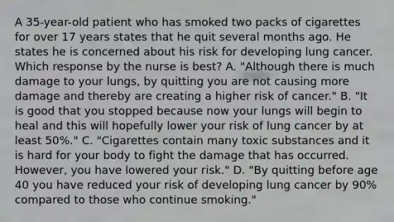 A 35-year-old patient who has smoked two packs of cigarettes for over 17 years states that he quit several months ago. He states he is concerned about his risk for developing lung cancer. Which response by the nurse is best? A. "Although there is much damage to your lungs, by quitting you are not causing more damage and thereby are creating a higher risk of cancer." B. "It is good that you stopped because now your lungs will begin to heal and this will hopefully lower your risk of lung cancer by at least 50%." C. "Cigarettes contain many toxic substances and it is hard for your body to fight the damage that has occurred. However, you have lowered your risk." D. "By quitting before age 40 you have reduced your risk of developing lung cancer by 90% compared to those who continue smoking."