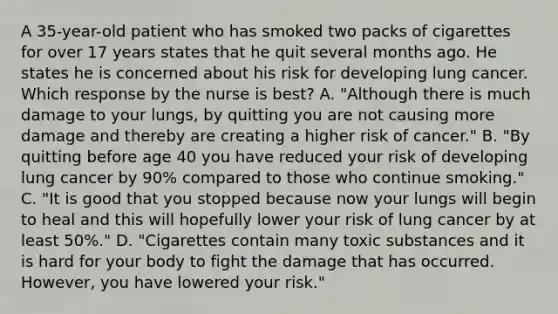 A 35-year-old patient who has smoked two packs of cigarettes for over 17 years states that he quit several months ago. He states he is concerned about his risk for developing lung cancer. Which response by the nurse is best? A. "Although there is much damage to your lungs, by quitting you are not causing more damage and thereby are creating a higher risk of cancer." B. "By quitting before age 40 you have reduced your risk of developing lung cancer by 90% compared to those who continue smoking." C. "It is good that you stopped because now your lungs will begin to heal and this will hopefully lower your risk of lung cancer by at least 50%." D. "Cigarettes contain many toxic substances and it is hard for your body to fight the damage that has occurred. However, you have lowered your risk."