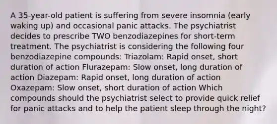 A 35-year-old patient is suffering from severe insomnia (early waking up) and occasional panic attacks. The psychiatrist decides to prescribe TWO benzodiazepines for short-term treatment. The psychiatrist is considering the following four benzodiazepine compounds: Triazolam: Rapid onset, short duration of action Flurazepam: Slow onset, long duration of action Diazepam: Rapid onset, long duration of action Oxazepam: Slow onset, short duration of action Which compounds should the psychiatrist select to provide quick relief for panic attacks and to help the patient sleep through the night?