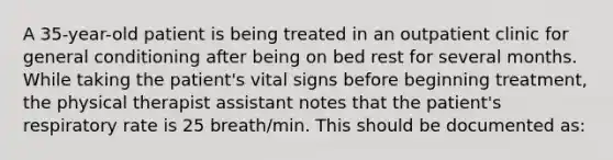 A 35-year-old patient is being treated in an outpatient clinic for general conditioning after being on bed rest for several months. While taking the patient's vital signs before beginning treatment, the physical therapist assistant notes that the patient's respiratory rate is 25 breath/min. This should be documented as: